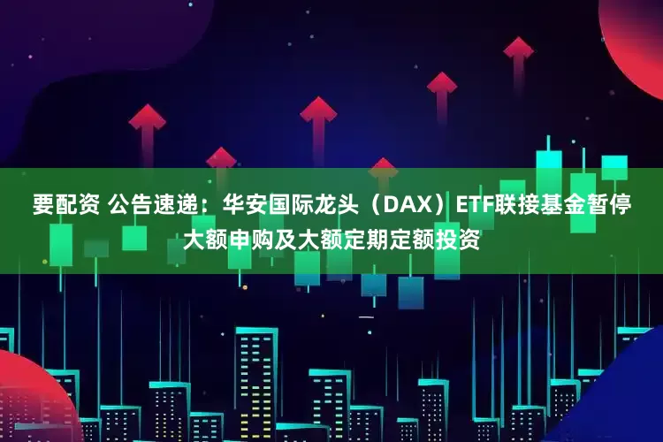 要配资 公告速递：华安国际龙头（DAX）ETF联接基金暂停大额申购及大额定期定额投资
