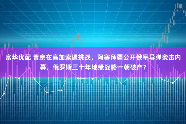 富华优配 普京在高加索遇挑战，阿塞拜疆公开俄军导弹袭击内幕，俄罗斯三十年地缘战略一朝破产？