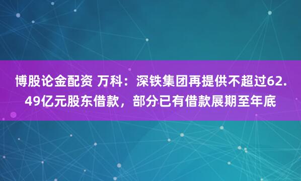 博股论金配资 万科：深铁集团再提供不超过62.49亿元股东借款，部分已有借款展期至年底