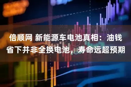 倍顺网 新能源车电池真相：油钱省下并非全换电池，寿命远超预期