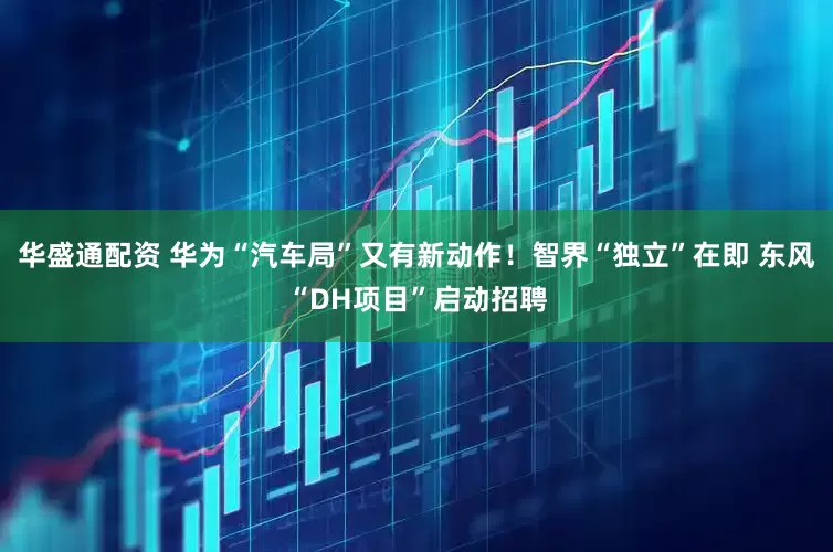 华盛通配资 华为“汽车局”又有新动作！智界“独立”在即 东风“DH项目”启动招聘