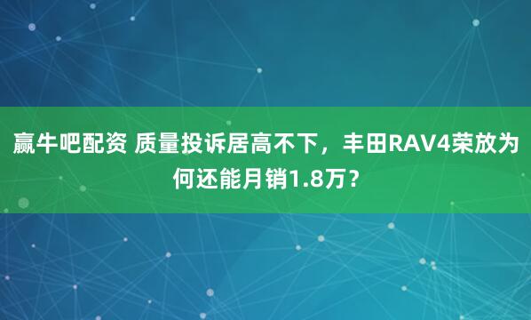 赢牛吧配资 质量投诉居高不下，丰田RAV4荣放为何还能月销1.8万？