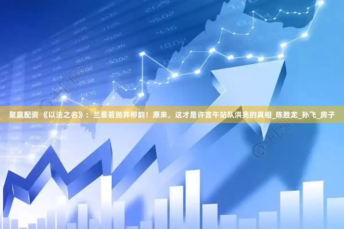 聚赢配资 《以法之名》：兰景茗抛弃柳韵！原来，这才是许言午站队洪亮的真相_陈胜龙_孙飞_房子