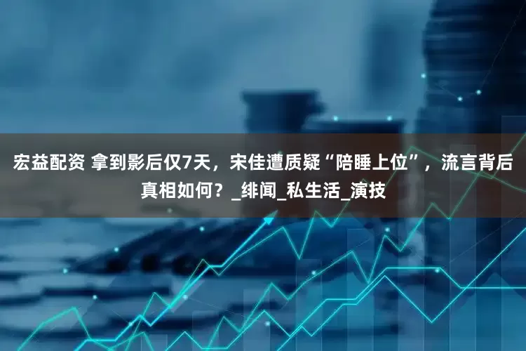 宏益配资 拿到影后仅7天，宋佳遭质疑“陪睡上位”，流言背后真相如何？_绯闻_私生活_演技