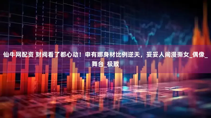 仙牛网配资 财阀看了都心动！申有娜身材比例逆天，妥妥人间漫撕女_偶像_舞台_极致
