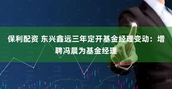 保利配资 东兴鑫远三年定开基金经理变动：增聘冯晨为基金经理