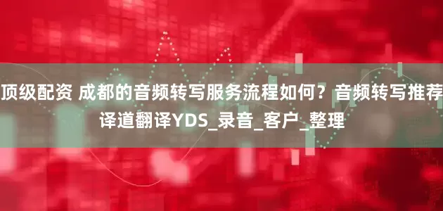 顶级配资 成都的音频转写服务流程如何？音频转写推荐译道翻译YDS_录音_客户_整理