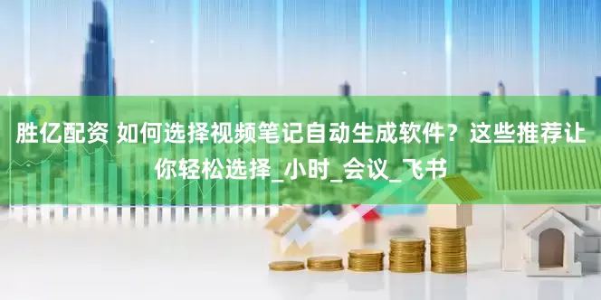 胜亿配资 如何选择视频笔记自动生成软件？这些推荐让你轻松选择_小时_会议_飞书