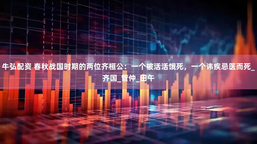 牛弘配资 春秋战国时期的两位齐桓公：一个被活活饿死，一个讳疾忌医而死_齐国_管仲_田午