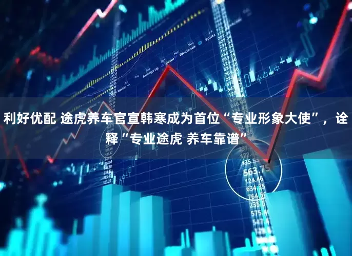 利好优配 途虎养车官宣韩寒成为首位“专业形象大使”，诠释“专业途虎 养车靠谱”