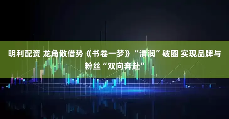 明利配资 龙角散借势《书卷一梦》“清润”破圈 实现品牌与粉丝“双向奔赴”