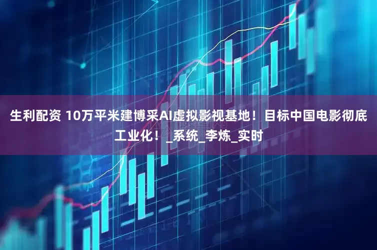生利配资 10万平米建博采AI虚拟影视基地！目标中国电影彻底工业化！_系统_李炼_实时