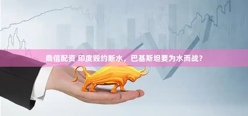 鼎信配资 印度毁约断水，巴基斯坦要为水而战？