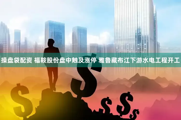 操盘袋配资 福鞍股份盘中触及涨停 雅鲁藏布江下游水电工程开工