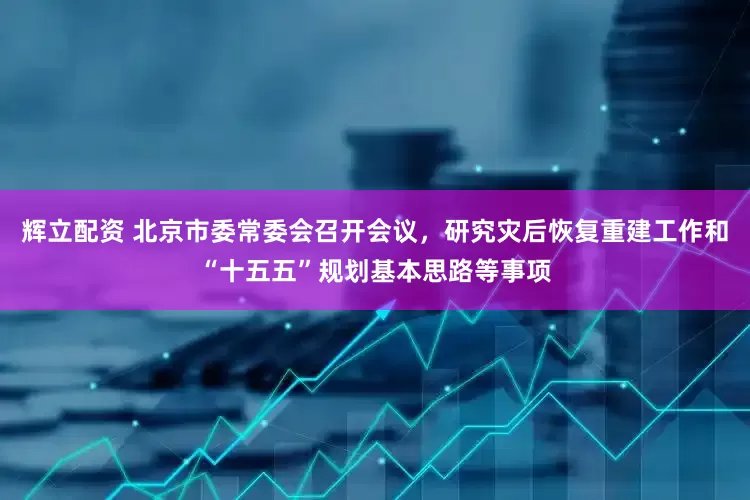 辉立配资 北京市委常委会召开会议，研究灾后恢复重建工作和“十五五”规划基本思路等事项