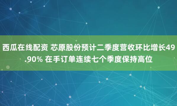 西瓜在线配资 芯原股份预计二季度营收环比增长49.90% 在手订单连续七个季度保持高位