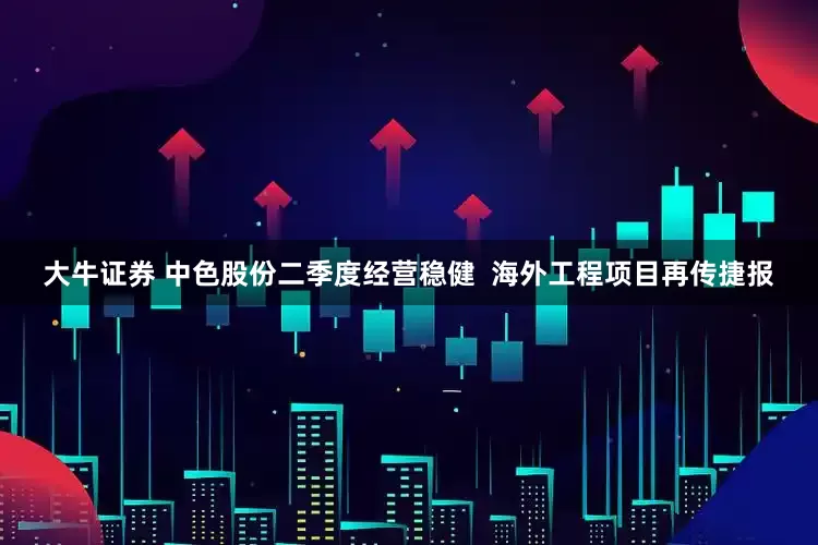 大牛证券 中色股份二季度经营稳健  海外工程项目再传捷报