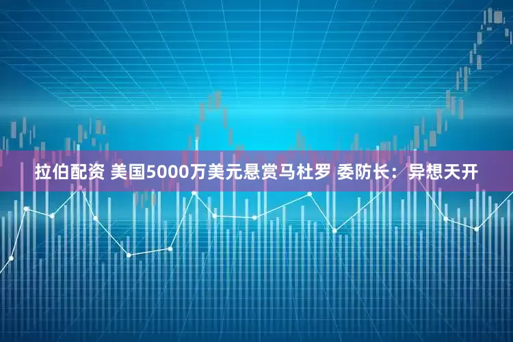 拉伯配资 美国5000万美元悬赏马杜罗 委防长：异想天开