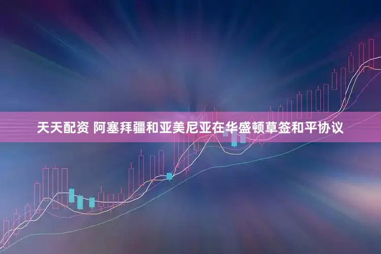 天天配资 阿塞拜疆和亚美尼亚在华盛顿草签和平协议
