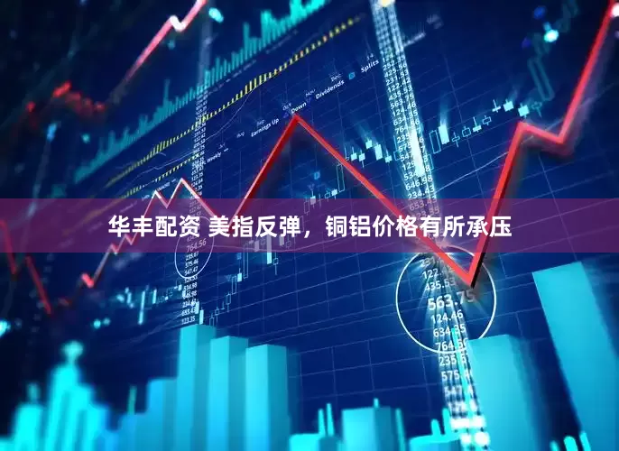 华丰配资 美指反弹，铜铝价格有所承压