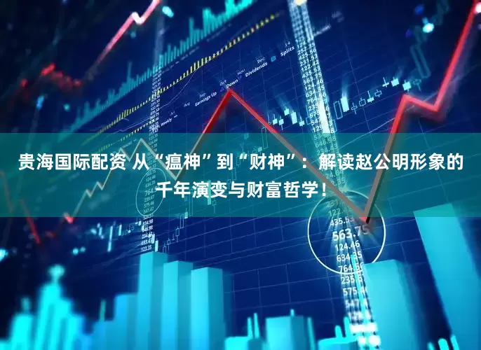 贵海国际配资 从“瘟神”到“财神”：解读赵公明形象的千年演变与财富哲学！