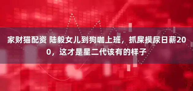 家财猫配资 陆毅女儿到狗咖上班，抓屎摸尿日薪200，这才是星二代该有的样子