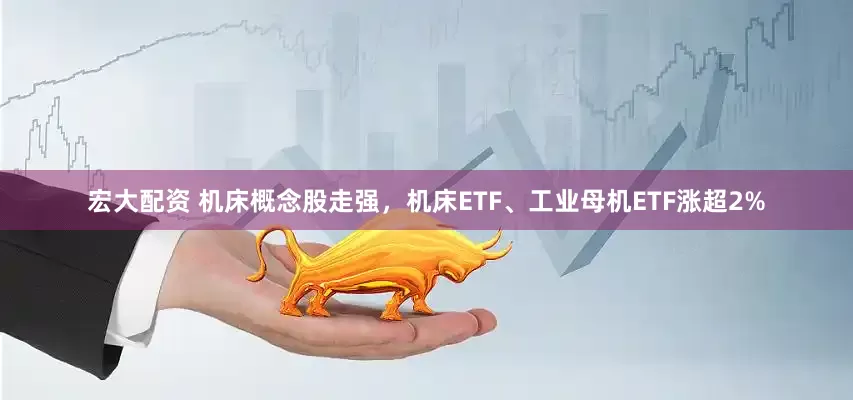 宏大配资 机床概念股走强，机床ETF、工业母机ETF涨超2%