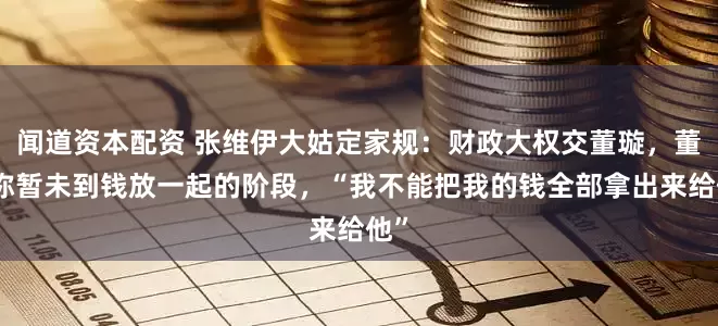 闻道资本配资 张维伊大姑定家规：财政大权交董璇，董璇称暂未到钱放一起的阶段，“我不能把我的钱全部拿出来给他”