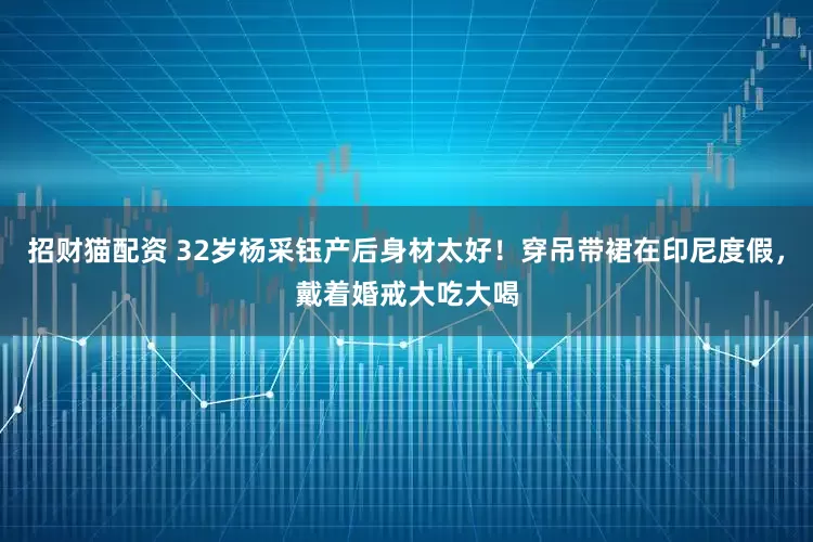 招财猫配资 32岁杨采钰产后身材太好！穿吊带裙在印尼度假，戴着婚戒大吃大喝
