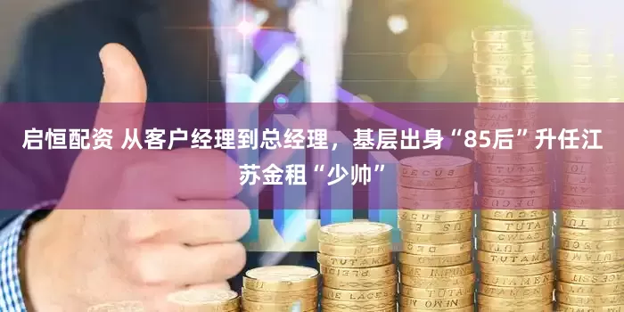 启恒配资 从客户经理到总经理，基层出身“85后”升任江苏金租“少帅”