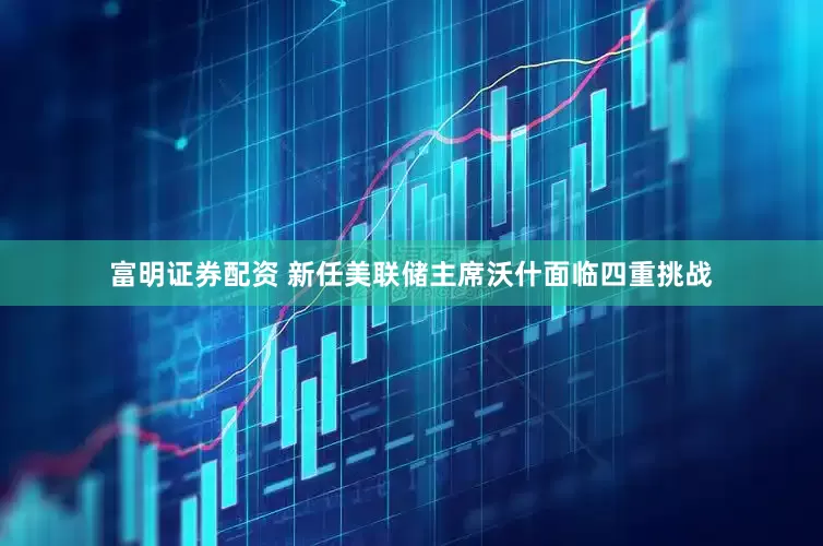 富明证券配资 新任美联储主席沃什面临四重挑战
